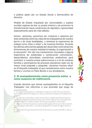 9
o pública optan por un Estado Social y Democrático de
Derecho.
Modelo de Estado impulsado por comunidades y sujetos
sociales capaces de leer su propio entorno y de promover la
transformación hacia condiciones de dignidad y oportunidad
especialmente para los más débiles.
Somos personas, queremos ser cristianos y optamos por
estar presentes entre las vidas de los trabajadores de nuestro
barrio y de otras localidades, y tenemos la experiencia de
trabajo como niños o niñas5
y de nuestras familias. Durante
los últimos años hemos optado por desarrollar entre otras tres
dimensiones de nuestra realidad el trabajo, la organización y
la educación6
. Por ello nos mantenemos vinculados a alguna
experiencia de solidaridad y construcción comunitaria7
,
desarrollamos actividades económicas productivas para
contribuir a nuestra propia sobrevivencia y a la de nuestras
familias y participamos de procesos educativos cada vez de
mayor nivel pregrado y posgrado. Llevamos muchos años8
en el Pequeño trabajador al que consideramos como nuestra
familia y vivimos en Patio Bonito o sus alrededores.
2. El acompañamiento como presencia activa o
como ausencia de indiferencia
Cuando decimos que somos acompañantes en el Pequeño
Trabajador nos referimos a una actividad que luego de
5 La mayoría participamos en actividades económicas cuando niños y nos levanta-
mos en familias donde el trabajo es un valor y una forma de resistencia a la destrucción
personal.
6 La experiencia de trabajo cuando niños y niñas no impidió que fuéramos buenos
estudiantes y lográramos terminar la educación media e ingresar a la universidad en la
actualidad algunos cursamos estudios de maestría y aspiramos a doctorados.
7 Algunos venimos de experiencias parroquiales, grupos de oración u otras experien-
cias como grupos culturales o comunitarios y seguimos vinculados de alguna manera a
ellos.
8 Nota sobre los que estamos haciendo el documento y cuantos años lleva cada uno
en el PT.
 
