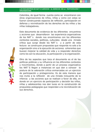 90
LOS ENCUENTROS DE NAT´S: EJERCICIO AL DERECHO DE LA PARTICIPACIÓN Y
ORGANIZACIÓN.
Colombia, de igual forma cuenta como se encontraron con
otras organizaciones de niños, niñas y como con estas se
fueron construyendo espacios de reflexión, participación en
defensa y reivindicación de los derechos de los niños y las
niñas trabajadores.
Este documento da evidencia de los diferentes encuentros
y acciones que desarrollaron las experiencia organizativas
de los NAT´s donde nos encontramos con los diferentes
contextos sociales, políticos, culturales desde una mirada
crítica que surge desde los NAT´s y a partir de esta
lectura se construyen propuestas que responde no solo a la
organización sino a la ejecución de acciones coherentes que
buscan mejorar la calidad de vida y a responder derechos
como los son la educación, la participación y la organización.
Otro de los aspectos que toca el documento es el de las
políticas públicas y su influencia en los diferentes contextos
y movimientos, donde a partir de un proceso organizativo
los NAT´S llegan a instancias en que dan a conocer la
postura de la valoración crítica enmarcadas en un ejercicio
de participación y protagonismo. Es de esta manera que
nos invita a la reflexión de una mirada incluyente de la
infancia y las acciones que se realizan a favor de ella, en
donde en un ejercicio de participación y decisión los niños,
niñas y adolescentes nos dan luces en la construcción de
propuestas pedagogías que respondan a la reivindicación de
sus derechos.
 