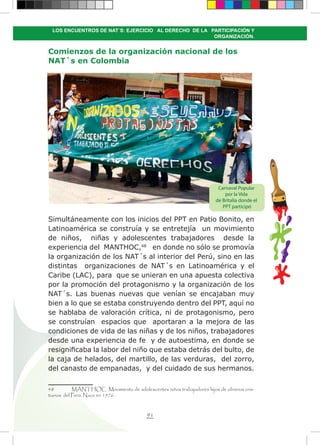 91
LOS ENCUENTROS DE NAT´S: EJERCICIO AL DERECHO DE LA PARTICIPACIÓN Y
ORGANIZACIÓN.
Comienzos de la organización nacional de los
NAT´s en Colombia
Simultáneamente con los inicios del PPT en Patio Bonito, en
Latinoamérica se construía y se entretejía un movimiento
de niños, niñas y adolescentes trabajadores desde la
experiencia del MANTHOC,48
en donde no sólo se promovía
la organización de los NAT´s al interior del Perú, sino en las
distintas organizaciones de NAT´s en Latinoamérica y el
Caribe (LAC), para que se unieran en una apuesta colectiva
por la promoción del protagonismo y la organización de los
NAT´s. Las buenas nuevas que venían se encajaban muy
bien a lo que se estaba construyendo dentro del PPT, aquí no
se hablaba de valoración crítica, ni de protagonismo, pero
se construían espacios que aportaran a la mejora de las
condiciones de vida de las niñas y de los niños, trabajadores
desde una experiencia de fe y de autoestima, en donde se
resignificaba la labor del niño que estaba detrás del bulto, de
la caja de helados, del martillo, de las verduras, del zorro,
del canasto de empanadas, y del cuidado de sus hermanos.
48	 MANTHOC Movimiento de adolescentes niños trabajadores hijos de obreros cris-
tianos del Perú. Nace en 1976.
Carnaval Popular
por la Vida
de Britalia donde el
PPT participó
 