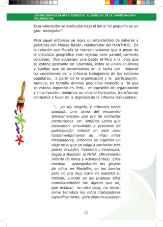 92
LOS ENCUENTROS DE NAT´S: EJERCICIO AL DERECHO DE LA PARTICIPACIÓN Y
ORGANIZACIÓN.
Esta valoración se acobijaba bajo el lema “el pequeño es un
gran trabajador”.
Para aquel entonces se logra un intercambio de saberes y
prácticas con Moisés Bazán, colaborador del MANTHOC. En
la relación con Moisés se tranzan visiones que a pesar de
la distancia geográfica eran lejanas pero paradójicamente
cercanas. Dos apuestas: una desde el Perú y la otra que
se estaba gestando en Colombia, estas se unían en líneas
y sueños que se encontraban en la lucha por mejorar
las condiciones de la infancia trabajadora de los sectores
populares, a partir de la organización y la participación.
Aunque, en tamaño éramos pequeños respecto a lo que
se estaba logrando en Perú, en cuestión de organización
y movilización, teníamos un mismo horizonte; transformar
contextos a favor de la dignidad de la infancia trabajadora:
“... yo soy elegido, y entonces había
quedado una tarea del encuentro
latinoamericano que era de contactar
instituciones en América Latina que
estuvieran vinculadas a procesos de
participación infantil en este caso
fundamentalmente de niños niñas
trabajadores, entonces se organiza un
viaje en el que yo salgo a contactar tres
países Ecuador, Colombia y Venezuela,
llegue a Medellín al MINA (Movimiento
Infantil de niños y Adolescentes) Ellos
estaban acompañando los grupos
de niños en Medellín, en los barrios
pero no era muy claro en realidad su
trabajo, cuando yo les propuse ellos
inmediatamente me dijeron que no,
que estaban en otra cosa, no tenían
como temática los niños trabajadores
específicamente, pero ellos no quisieron
 