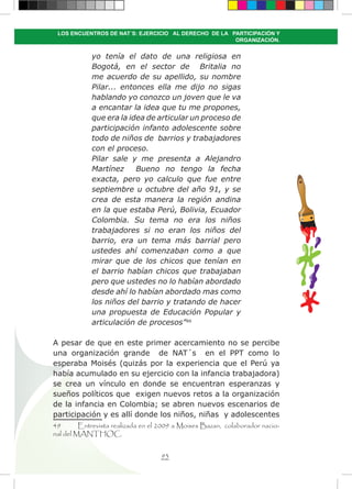 93
LOS ENCUENTROS DE NAT´S: EJERCICIO AL DERECHO DE LA PARTICIPACIÓN Y
ORGANIZACIÓN.
yo tenía el dato de una religiosa en
Bogotá, en el sector de Britalia no
me acuerdo de su apellido, su nombre
Pilar... entonces ella me dijo no sigas
hablando yo conozco un joven que le va
a encantar la idea que tu me propones,
que era la idea de articular un proceso de
participación infanto adolescente sobre
todo de niños de barrios y trabajadores
con el proceso.
Pilar sale y me presenta a Alejandro
Martínez Bueno no tengo la fecha
exacta, pero yo calculo que fue entre
septiembre u octubre del año 91, y se
crea de esta manera la región andina
en la que estaba Perú, Bolivia, Ecuador
Colombia. Su tema no era los niños
trabajadores si no eran los niños del
barrio, era un tema más barrial pero
ustedes ahí comenzaban como a que
mirar que de los chicos que tenían en
el barrio habían chicos que trabajaban
pero que ustedes no lo habían abordado
desde ahí lo habían abordado mas como
los niños del barrio y tratando de hacer
una propuesta de Educación Popular y
articulación de procesos”49
A pesar de que en este primer acercamiento no se percibe
una organización grande de NAT´s en el PPT como lo
esperaba Moisés (quizás por la experiencia que el Perú ya
había acumulado en su ejercicio con la infancia trabajadora)
se crea un vínculo en donde se encuentran esperanzas y
sueños políticos que exigen nuevos retos a la organización
de la infancia en Colombia; se abren nuevos escenarios de
participación y es allí donde los niños, niñas y adolescentes
49	 Entrevista realizada en el 2009 a Moises Bazan, colaborador nacio-
nal del MANTHOC.
 