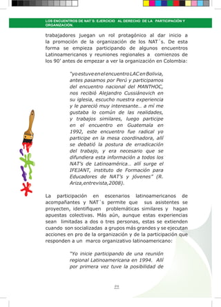 94
LOS ENCUENTROS DE NAT´S: EJERCICIO AL DERECHO DE LA PARTICIPACIÓN Y
ORGANIZACIÓN.
trabajadores juegan un rol protagónico al dar inicio a
la promoción de la organización de los NAT´s. De esta
forma se empieza participando de algunos encuentros
Latinoamericanos y reuniones regionales a comienzos de
los 90’ antes de empezar a ver la organización en Colombia:
“yoestuveenelencuentroLACenBolivia,
antes pasamos por Perú y participamos
del encuentro nacional del MANTHOC,
nos recibió Alejandro Cussiánovich en
su iglesia, escucho nuestra experiencia
y le pareció muy interesante… a mí me
gustaba lo común de las realidades,
y trabajos similares, luego participe
en el encuentro en Guatemala en
1992, este encuentro fue radical yo
participe en la mesa coordinadora, allí
se debatió la postura de erradicación
del trabajo, y era necesario que se
difundiera esta información a todos los
NAT’s de Latinoamérica… allí surge el
IFEJANT, instituto de Formación para
Educadores de NAT’s y jóvenes” (R.
Ariza,entrevista,2008).
La participación en escenarios latinoamericanos de
acompañantes y NAT´s permite que sus asistentes se
proyecten, identifiquen problemáticas similares y hagan
apuestas colectivas. Más aún, aunque estas experiencias
sean limitadas a dos o tres personas, estas se extienden
cuando son socializadas a grupos más grandes y se ejecutan
acciones en pro de la organización y de la participación que
responden a un marco organizativo latinoamericano:
“Yo inicie participando de una reunión
regional Latinoamericana en 1994. Allí
por primera vez tuve la posibilidad de
 