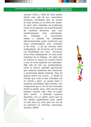 95
LOS ENCUENTROS DE NAT´S: EJERCICIO AL DERECHO DE LA PARTICIPACIÓN Y
ORGANIZACIÓN.
conocer niños y niñas de otros países
donde más allá de sus costumbres
teníamos similitudes que de pronto
en este tiempo yo no tenía tan claras;
es decir ellos hablaban de problemas
como era la pobreza, de la participación
de nuestros derechos, que muy
cotidianamente eran violentados.
Sin embargo, al escucharlos
hablar y exponer las realidades
latinoamericanas pude evidenciar que
estas problemáticas eran similares
a las mías, a los de muchos niños
trabajadores de mi barrio, por lo tanto
me identificaba con ellos. Encontrar
otros niños trabajadores me hizo sentir
orgullosa de mi trabajo, de saber que
no éramos lo únicos en nuestro barrio
y que en otros espacios nos valoraban.
Más allá de leer las problemáticas,
cómo lo hacían, también aprendimos
que nosotros podíamos dar soluciones
y construirlas desde nosotros. Esto de
alguna forma era nuevo, si desde el
mundo que vivía la que mandaba era
mi mamá y decir: yo puedo hacer y
proponer actividades logro romper con
imaginarios que a uno le han inculcado
frente al adulto, pues ellos son los que
planean nuestra vida. Para mí poder
decir vamos a defender nuestros
derechos, era un poder social que se
me estaba posibilitando para usarlo
no sólo para mí, sino para ser voz de
un colectivo” (C, Sánchez, entrevista,
octubre, 2009).
 