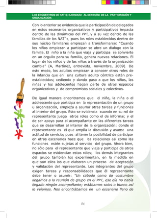 96
LOS ENCUENTROS DE NAT´S: EJERCICIO AL DERECHO DE LA PARTICIPACIÓN Y
ORGANIZACIÓN.
Con lo anterior se evidencia que la participación de delegados
en estos escenarios organizativos y participativos impacta
dentro de las dinámicas del PPT, y a su vez dentro de las
familias de los NAT´s, pues los roles establecidos dentro de
sus núcleo familiares empiezan a transformarse: “Cuando
los niños empiezan a participar se abre un dialogo con la
familia. El niño o la niña que viaja y participa se convierte
en un orgullo para su familia, genera nuevas relaciones. El
lugar de los niños y de las niñas a través de la organización
cambia” (A, Martínez, entrevista, noviembre, 2009). De
este modo, los adultos empiezan a conocer otros roles de
la infancia que en una cultura adulto céntrica están pre-
establecidos; cediendo y dando paso a que los niños, las
niñas y los adolecentes hagan parte de otros espacios
organizativos y de compromisos sociales y colectivos.
De igual manera encontramos que el niño, la niña o el
adolescente que participa en la representación de un grupo
u organización, empieza a asumir otras tareas y funciones
al interior del grupo. Esto se evidencia cuando en su rol de
representante juega otros roles como el de informar, y el
de ser apoyo para el acompañante en las diferentes tareas
que se desarrollan al interior de la organización; donde el
representante es él que amplía la discusión y asume una
actitud de servicio; pues al tener la posibilidad de participar
en otros escenarios hace que las relaciones así como las
funciones estén sujetas al servicio del grupo. Ahora bien,
no sólo para el representante que viaja y participa de otros
espacios se evidencian estos roles; los demás integrantes
del grupo también los experimentan, en la medida en
que son ellos los que elaboran un proceso de aceptación
y validación del representante. Los integrantes del grupo
exigen tareas y responsabilidades que él representante
debe tener o asumir: “Un sábado como de costumbre
llegamos a la reunión de grupo en el PPT, ese día no había
llegado ningún acompañante; estábamos solos o bueno así
lo veíamos. Nos encontrábamos en un escenario lleno de
 