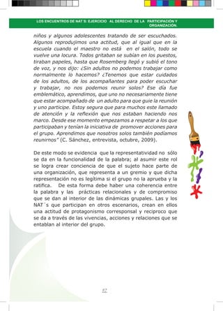 97
LOS ENCUENTROS DE NAT´S: EJERCICIO AL DERECHO DE LA PARTICIPACIÓN Y
ORGANIZACIÓN.
niños y algunos adolescentes tratando de ser escuchados.
Algunos reprodujimos una actitud, que al igual que en la
escuela cuando el maestro no está en el salón, todo se
vuelve una locura. Todos gritaban se subían en los puestos,
tiraban papeles, hasta que Rosemberg llegó y subió el tono
de voz, y nos dijo: ¿Sin adultos no podemos trabajar como
normalmente lo hacemos? ¿Tenemos que estar cuidados
de los adultos, de los acompañantes para poder escuchar
y trabajar, no nos podemos reunir solos? Ese día fue
emblemático, aprendimos, que uno no necesariamente tiene
que estar acompañado de un adulto para que guie la reunión
y uno participe. Estoy segura que para muchos este llamado
de atención y la reflexión que nos estaban haciendo nos
marco. Desde ese momento empezamos a respetar a los que
participaban y tenían la iniciativa de promover acciones para
el grupo. Aprendimos que nosotros solos también podíamos
reunirnos” (C. Sánchez, entrevista, octubre, 2009).
De este modo se evidencia que la representatividad no sólo
se da en la funcionalidad de la palabra; al asumir este rol
se logra crear conciencia de que el sujeto hace parte de
una organización, que representa a un gremio y que dicha
representación no es legítima si el grupo no la aprueba y la
ratifica. De esta forma debe haber una coherencia entre
la palabra y las prácticas relacionales y de compromiso
que se dan al interior de las dinámicas grupales. Las y los
NAT´s que participan en otros escenarios, crean en ellos
una actitud de protagonismo corresponsal y reciproco que
se da a través de las vivencias, acciones y relaciones que se
entablan al interior del grupo.
 