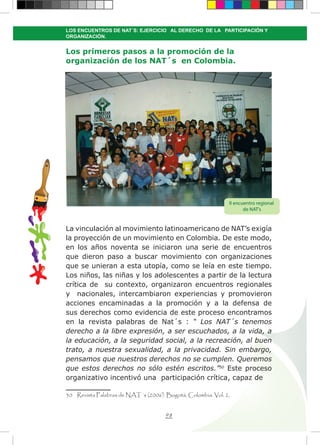98
LOS ENCUENTROS DE NAT´S: EJERCICIO AL DERECHO DE LA PARTICIPACIÓN Y
ORGANIZACIÓN.
Los primeros pasos a la promoción de la
organización de los NAT´s en Colombia.
La vinculación al movimiento latinoamericano de NAT’s exigía
la proyección de un movimiento en Colombia. De este modo,
en los años noventa se iniciaron una serie de encuentros
que dieron paso a buscar movimiento con organizaciones
que se unieran a esta utopía, como se leía en este tiempo.
Los niños, las niñas y los adolescentes a partir de la lectura
crítica de su contexto, organizaron encuentros regionales
y nacionales, intercambiaron experiencias y promovieron
acciones encaminadas a la promoción y a la defensa de
sus derechos como evidencia de este proceso encontramos
en la revista palabras de Nat´s : “ Los NAT´s tenemos
derecho a la libre expresión, a ser escuchados, a la vida, a
la educación, a la seguridad social, a la recreación, al buen
trato, a nuestra sexualidad, a la privacidad. Sin embargo,
pensamos que nuestros derechos no se cumplen. Queremos
que estos derechos no sólo estén escritos.”50
Este proceso
organizativo incentivó una participación crítica, capaz de
50 Revista Palabras de NAT´s (2006). Bogotá, Colombia. Vol. 2.
II encuentro regional
de NAT’s
 