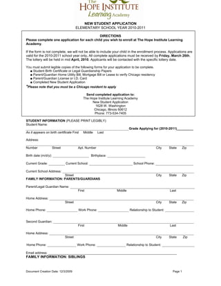 NEW STUDENT APPLICATION
                                     ELEMENTARY SCHOOL YEAR 2010-2011

                                             DIRECTIONS
Please complete one application for each child you wish to enroll at The Hope Institute Learning
Academy.

If the form is not complete, we will not be able to include your child in the enrollment process. Applications are
valid for the 2010-2011 school year only. All complete applications must be received by Friday, March 26th.
The lottery will be held in mid April, 2010. Applicants will be contacted with the specific lottery date.

You must submit legible copies of the following forms for your application to be complete.
   ■ Student Birth Certificate or Legal Guardianship Papers
   ■ Parent/Guardian Home Utility Bill, Mortgage Bill or Lease to verify Chicago residency
   ■ Parent/Guardian License or I.D. Card
   ■ Completed New Student Application
*Please note that you must be a Chicago resident to apply
                                             Send completed application to:
                                           The Hope Institute Learning Academy
                                                New Student Application
                                                  1628 W. Washington
                                                 Chicago, Illinois 60612
                                                 Phone: 773-534-7405

STUDENT INFORMATION (PLEASE PRINT LEGIBLY)
Student Name:
_________________________________________________________Grade Applying for (2010-2011)_________
As it appears on birth certificate First   Middle    Last

Address:
_____________________________________________________________________________________________
Number             Street              Apt. Number                                           City   State      Zip

Birth date (m/d/y): ____________________ Birthplace: _____________________

Current Grade: _________ Current School: ________________________ School Phone: _____________________

Current School Address: _________________________________________________________________________
                         Street                                             City   State  Zip
FAMILY INFORMATION: PARENTS/GUARDIANS

Parent/Legal Guardian Name: _____________________________________________________________________
                                First                 Middle                       Last

Home Address: ________________________________________________________________________________
                       Street                                            City   State  Zip

Home Phone: _________________ Work Phone: _________________ Relationship to Student: ________________


Second Guardian: ______________________________________________________________________________
                               First                 Middle                       Last

Home Address: ________________________________________________________________________________
                       Street                                            City   State   Zip

Home Phone: ________________ Work Phone: ________________ Relationship to Student: __________________

Email address: _______________________________________________________________________
FAMILY INFORMATION: SIBLINGS


Document Creation Date: 12/3/2009                                                                     Page 1
 
