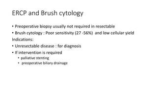 ERCP and Brush cytology
• Preoperative biopsy usually not required in resectable
• Brush cytology : Poor sensitivity (27 -56%) and low cellular yield
Indications:
• Unresectable disease : for diagnosis
• If intervention is required
• palliative stenting
• preoperative biliary drainage
 