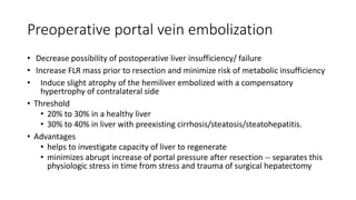 Preoperative portal vein embolization
• Decrease possibility of postoperative liver insufficiency/ failure
• Increase FLR mass prior to resection and minimize risk of metabolic insufficiency
• Induce slight atrophy of the hemiliver embolized with a compensatory
hypertrophy of contralateral side
• Threshold
• 20% to 30% in a healthy liver
• 30% to 40% in liver with preexisting cirrhosis/steatosis/steatohepatitis.
• Advantages
• helps to investigate capacity of liver to regenerate
• minimizes abrupt increase of portal pressure after resection -- separates this
physiologic stress in time from stress and trauma of surgical hepatectomy
 