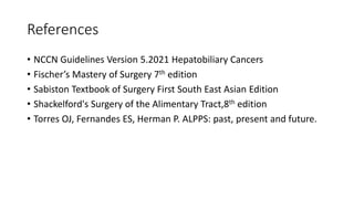 References
• NCCN Guidelines Version 5.2021 Hepatobiliary Cancers
• Fischer’s Mastery of Surgery 7th edition
• Sabiston Textbook of Surgery First South East Asian Edition
• Shackelford's Surgery of the Alimentary Tract,8th edition
• Torres OJ, Fernandes ES, Herman P. ALPPS: past, present and future.
 