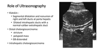 Role of Ultrasonography
• Klatskin :
• Segmental dilatation and nonunion of
right and left ducts at porta hepatis
• Dilated intrahepatic ducts with a
normal-caliber extrahepatic duct
• Distal cholangiocarcinoma:
• stricture
• polypoid mass
• GB distended
• Intrahepatic cholangiocarcinoma
 