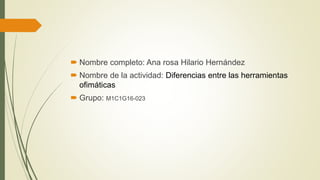  Nombre completo: Ana rosa Hilario Hernández
 Nombre de la actividad: Diferencias entre las herramientas
ofimáticas
 Grupo: M1C1G16-023
 