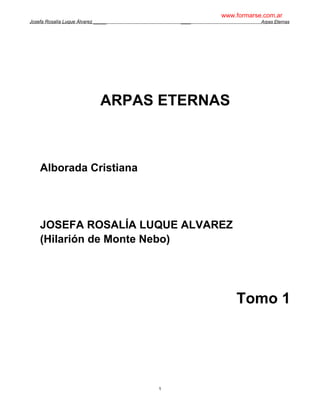 www.formarse.com.ar
Josefa Rosalía Luque Álvarez _____       ____               Arpas Eternas




                               ARPAS ETERNAS



    Alborada Cristiana




    JOSEFA ROSALÍA LUQUE ALVAREZ
    (Hilarión de Monte Nebo)




                                                    Tomo 1




                                     1
 