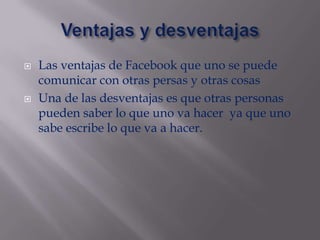    Las ventajas de Facebook que uno se puede
    comunicar con otras persas y otras cosas
   Una de las desventajas es que otras personas
    pueden saber lo que uno va hacer ya que uno
    sabe escribe lo que va a hacer.
 