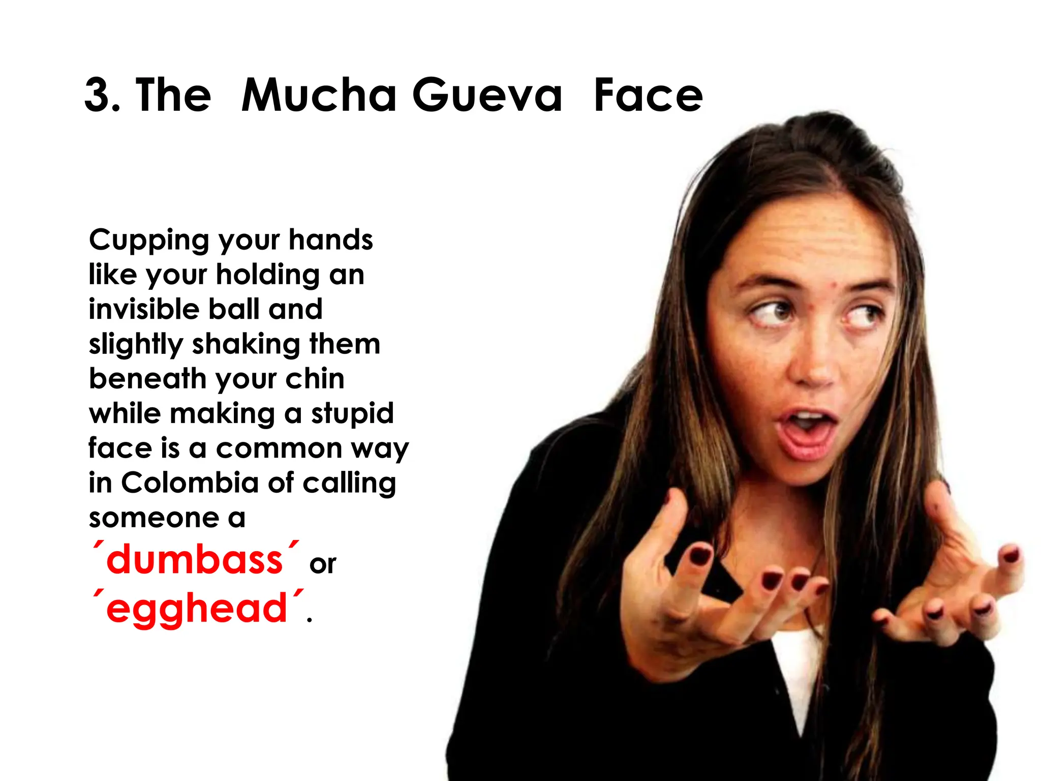 3. The Mucha Gueva Face

Cupping your hands
like your holding an
invisible ball and
slightly shaking them
beneath your chin
while making a stupid
face is a common way
in Colombia of calling
someone a
´dumbass´ or
´egghead´.
 
