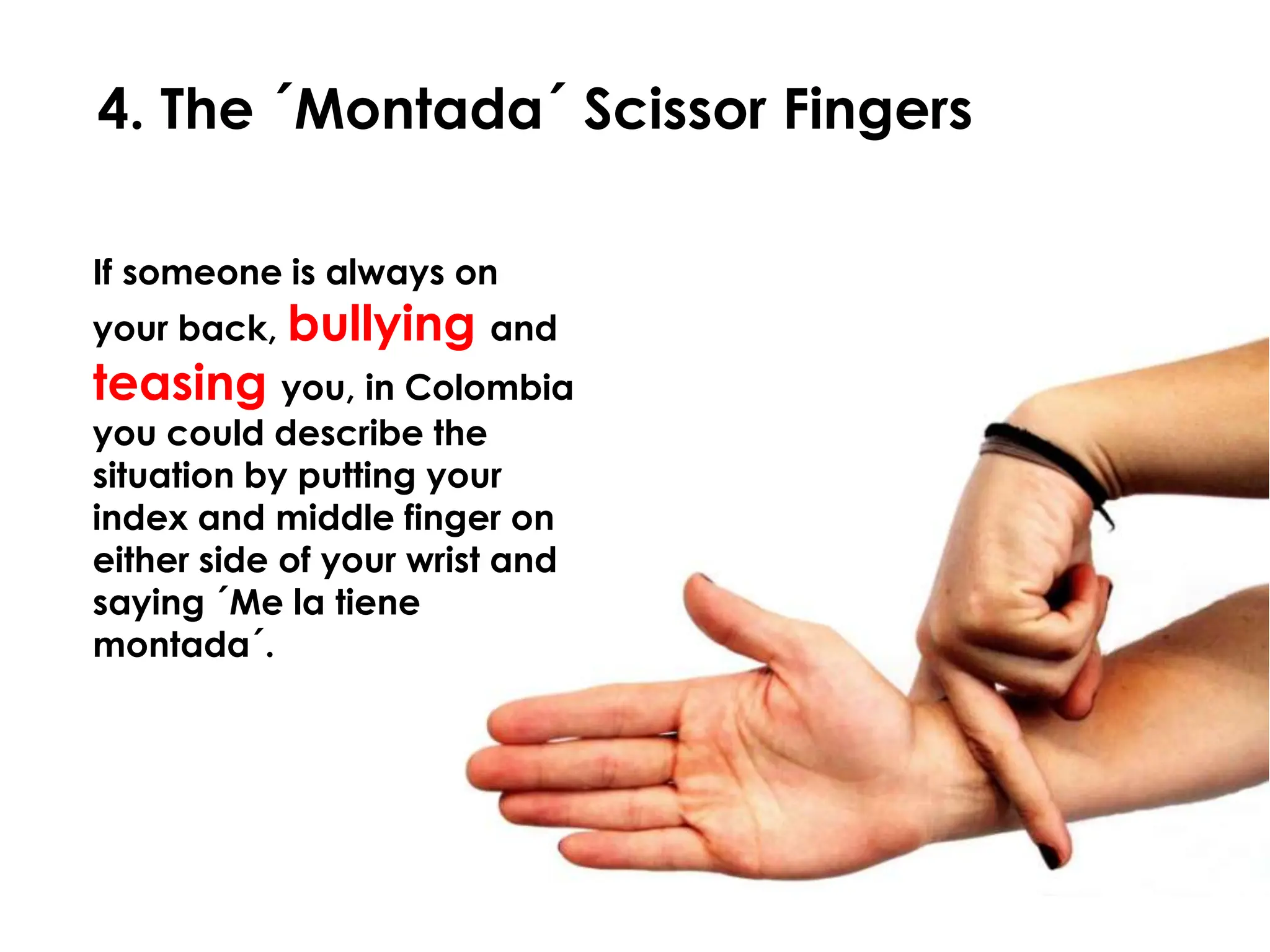 4. The ´Montada´ Scissor Fingers

If someone is always on
your back, bullying and
teasing you, in Colombia
you could describe the
situation by putting your
index and middle finger on
either side of your wrist and
saying ´Me la tiene
montada´.
 