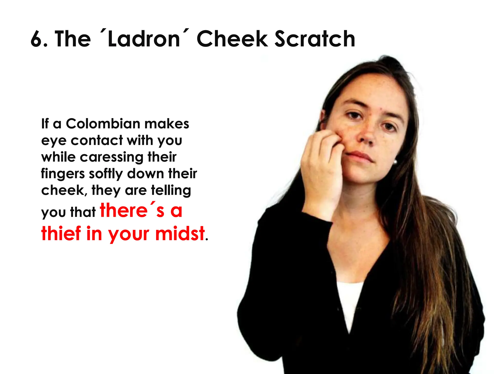 6. The ´Ladron´ Cheek Scratch


If a Colombian makes
eye contact with you
while caressing their
fingers softly down their
cheek, they are telling
you that there´s
               a
thief in your midst.
 