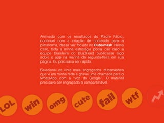 Animado com os resultados do Padre Fábio,
continuei com a criação de conteúdo para a
plataforma, dessa vez focado no Dubsmash. Neste
caso, toda a minha estratégia podia cair caso a
equipe brasileira do BuzzFeed publicasse algo
sobre o app na manhã da segunda-feira em sua
página. Eu precisava ser rápido.
Selecionei os vinte mais engraçados dubsmashes
que vi em minha rede e gravei uma chamada para o
WhatsApp com a “voz do Google”. O material
precisava ser engraçado e compartilhável.
 