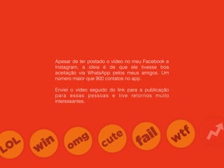 Apesar de ter postado o vídeo no meu Facebook e
Instagram, a ideia é de que ele tivesse boa
aceitação via WhatsApp pelos meus amigos. Um
número maior que 900 contatos no app.
Enviei o vídeo seguido do link para a publicação
para essas pessoas e tive retornos muito
interessantes.
 