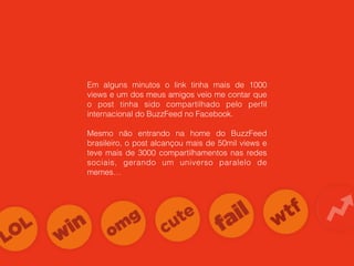 Em alguns minutos o link tinha mais de 1000
views e um dos meus amigos veio me contar que
o post tinha sido compartilhado pelo perﬁl
internacional do BuzzFeed no Facebook.
Mesmo não entrando na home do BuzzFeed
brasileiro, o post alcançou mais de 50mil views e
teve mais de 3000 compartilhamentos nas redes
sociais, gerando um universo paralelo de
memes…
 