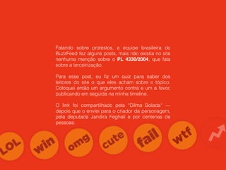 Falando sobre protestos, a equipe brasileira do
BuzzFeed fez alguns posts, mais não existia no site
nenhuma menção sobre o PL 4330/2004, que fala
sobre a terceirização.
Para esse post, eu ﬁz um quiz para saber dos
leitores do site o que eles acham sobre o tópico.
Coloquei então um argumento contra e um a favor,
publicando em seguida na minha timeline.
O link foi compartilhado pela “Dilma Bolada” —
depois que o enviei para o criador da personagem,
pela deputada Jandira Feghali e por centenas de
pessoas.
 