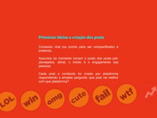 Primeiras ideias e criação dos posts
Conteúdo viral (ou pronto para ser compartilhado) é
preferido.
Assuntos do momento tomam o posto dos posts pré-
planejados, aﬁnal, o intuito é o engajamento das
pessoas
Cada post e conteúdo foi criado por plataforma
respondendo a simples pergunta: que post vai melhor
com que plataforma?
 