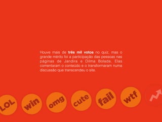 Houve mais de três mil votos no quiz, mas o
grande mérito foi a participação das pessoas nas
páginas de Jandira e Dilma Bolada. Elas
comentaram o conteúdo e o transformaram numa
discussão que transcendeu o site.
 