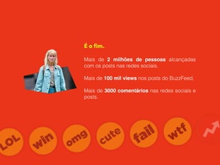 É o ﬁm.
Mais de 2 milhões de pessoas alcançadas
com os posts nas redes sociais.
Mais de 100 mil views nos posts do BuzzFeed,
Mais de 3000 comentários nas redes sociais e
posts.
 