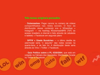 Três temas originais pensados
· Dubsmashes: Pegar carona no número de vídeos
compartilhados nas redes sociais. O foco da
distribuição desse conteúdo era o WhastApp +
Instagram — via hashtag #DubsmashBFB (70% do
acesso brasileiro à internet é feito através de celulares
e tablete) + Facebook em segundo plano
· SPFW + Gisele Bundchen — o último desﬁle da
ubermodel seria “o assunto” das redes sociais na
quarta-feira, e de fato foi. A distribuição deste seria
através do Vine + Twitter + Facebook.
· Quiz Político sobre o PL 4330/2004, que está em
votação na Câmara dos deputados. Distribuição focada
no Twitter e Facebook.
 
