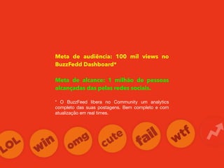 Meta de audiência: 100 mil views no
BuzzFedd Dashboard*
Meta de alcance: 1 milhão de pessoas
alcançadas das pelas redes sociais.
* O BuzzFeed libera no Community um analytics
completo das suas postagens. Bem completo e com
atualização em real times.
 