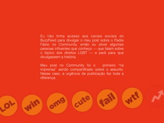 Eu não tinha acesso aos canais sociais do
BuzzFeed para divulgar o meu post sobre o Padre
Fábio no Community, então eu ativei algumas
pessoas inﬂuentes que conheço — que falam sobre
o tópico dos direitos LGBT — e pedi para que
divulgassem a história.
Meu post no Community foi o primeiro “na
imprensa” sendo compartilhado sobre o assunto.
Nesse caso, a urgência da publicação fez toda a
diferença.
 