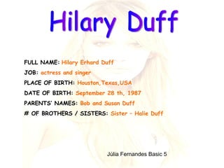 Hilary Duff FULL NAME:   Hilary Erhard Duff   JOB:  actress   and singer  PLACE OF BIRTH:  Houston,Texas,USA  DATE OF BIRTH:  September 28 th, 1987  PARENTS’ NAMES:  Bob and Susan Duff # OF BROTHERS / SISTERS:  Sister – Halie Duff  Júlia Fernandes Basic 5  