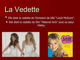 La Vedette Elle était la vedette de l’émission de télé “Lizzie McGuire”.   Elle était la vedette du film “Material Girls” avec sa s œur Hailey. 