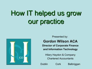 How IT helped us grow our practice Presented by:  Gordon Wilson ACA Director of Corporate Finance and Information Technology Hilary Haydon & Company Chartered Accountants Dublin  Cork  Balbriggan 