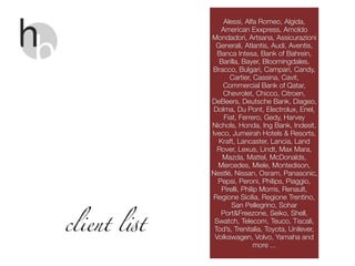 Alessi, Alfa Romeo, Algida,
American Exxpress, Arnoldo
Mondadori, Artsana, Assicurazioni
Generali, Atlantis, Audi, Aventis,
Banca Intesa, Bank of Bahrein,
Barilla, Bayer, Bloomingdales,
Bracco, Bulgari, Campari, Candy,
Cartier, Cassina, Cavit,
Commercial Bank of Qatar,
Chevrolet, Chicco, Citroen,
DeBeers, Deutsche Bank, Diageo,
Dolma, Du Pont, Electrolux, Enel,
Fiat, Ferrero, Gedy, Harvey
Nichols, Honda, Ing Bank, Indesit,
Iveco, Jumeirah Hotels & Resorts,
Kraft, Lancaster, Lancia, Land
Rover, Lexus, Lindt, Max Mara,
Mazda, Mattel, McDonalds,
Mercedes, Miele, Montedison,
Nestlé, Nissan, Osram, Panasonic,
Pepsi, Peroni, Philips, Piaggio,
Pirelli, Philip Morris, Renault,
Regione Sicilia, Regione Trentino,
San Pellegrino, Sohar
Port&Freezone, Seiko, Shell,
Swatch, Telecom, Teuco, Tiscali,
Tod’s, Trenitalia, Toyota, Unilever,
Volkswagen, Volvo, Yamaha and
more ...
client l!t
 