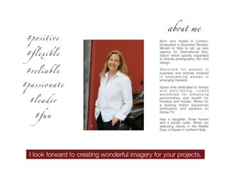 Born and raised in London.
Graduated in Business Studies.
Moved to Italy to set up own
agency for international illus-
tration which quickly expanded
to include photography, ﬁlm and
design.
A d v o c a t e f o r w o m e n i n
business and actively involved
in empowering women in
emerging markets.
Spare time dedicated to horses
a n d w e l l - b e i n g . L e a d s
workshops for enhancing
performance and health for
humans and horses. Writes for
a leading Italian equestrian
publication and appears on
Horse TV.
Has a daughter, three horses
and a border collie. When not
attending clients in the Middle
East, is based in northern Italy.
# p o s i t i v e
# f l e xi b l e
# re l i a b l e
# p a s s i o n a t e
# l e a d e r
# f u n
ab"t me
I look forward to creating wonderful imagery for your projects.
 