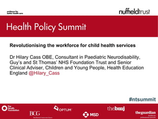 #ntsummit
Revolutionising the workforce for child health services
Dr Hilary Cass OBE, Consultant in Paediatric Neurodisability,
Guy’s and St Thomas’ NHS Foundation Trust and Senior
Clinical Adviser, Children and Young People, Health Education
England @Hilary_Cass
 