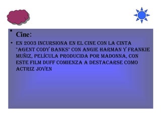 Cine: En 2003 incursiona en el cine con la cinta "Agent Cody Banks" con Angie Harman y Frankie Muñiz, película producida por Madonna, con este film Duff comienza a destacarse como actriz joven 