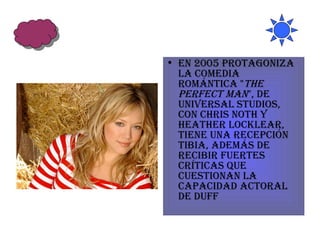 En 2005 protagoniza la comedia romántica " The Perfect Man ", de Universal Studios, con Chris Noth y Heather Locklear, tiene una recepción tibia, además de recibir fuertes críticas que cuestionan la capacidad actoral de Duff  