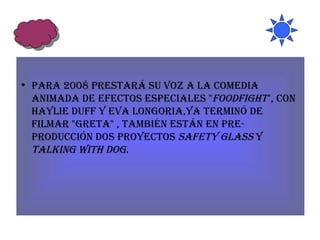 Para 2008 prestará su voz a la comedia animada de efectos especiales " Foodfight ", con Haylie Duff y Eva Longoria,ya terminó de filmar "Greta" , también están en pre-producción dos proyectos  Safety Glass  y  Talking with Dog . 