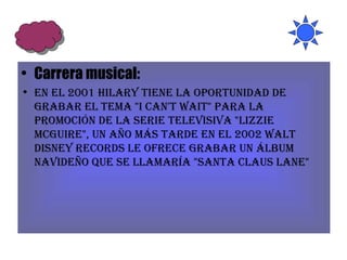 Carrera musical: En el 2001 Hilary tiene la oportunidad de grabar el tema "I Can't Wait" para la promoción de la serie televisiva "Lizzie McGuire", un año más tarde en el 2002 Walt Disney Records le ofrece grabar un álbum navideño que se llamaría "Santa Claus Lane"  