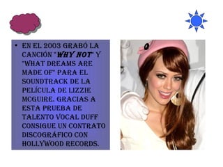 En el 2003 grabó la canción " Why Not " y "What Dreams are Made of" para el soundtrack de la película de Lizzie McGuire. Gracias a esta prueba de talento vocal Duff consigue un contrato discográfico con Hollywood Records. 