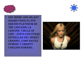 Ese mismo año Hilary grabó para el DVD edición Platinium de The Lion King la canción "Circle of Life", junto con otras estrellas del Disney Channel como Raven Symone y Christy Carlson Romano,  