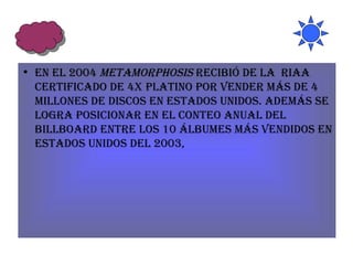 En el 2004  Metamorphosis  recibió de la  RIAA certificado de 4x Platino por vender más de 4 millones de discos en Estados Unidos. Además se logra posicionar en el conteo anual del Billboard entre los 10 álbumes más vendidos en Estados Unidos del 2003,  