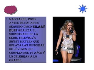 Más tarde, poco antes de sacar su segundo disco  Hilary Duff  realiza el soundtrack de la serie televisiva Sweet Sixteen que relata las historias de jóvenes que cumplen sus 16 años y lo celebran a lo grande,  