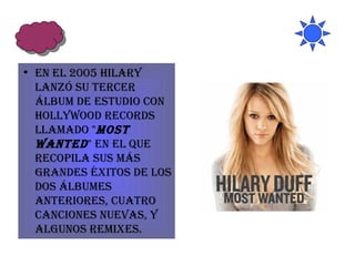 En el 2005 Hilary lanzó su tercer álbum de estudio con Hollywood Records llamado " Most Wanted " en el que recopila sus más grandes éxitos de los dos álbumes anteriores, cuatro canciones nuevas, y algunos remixes.  