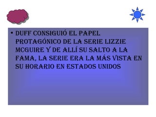 Duff consiguió el papel protagónico de la serie Lizzie McGuire y de allí su salto a la fama, la serie era la más vista en su horario en Estados Unidos 