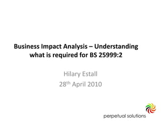 Business Impact Analysis – Understanding
     what is required for BS 25999:2

               Hilary Estall
              28th April 2010
 