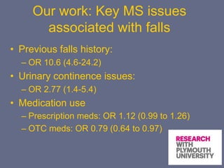 Our work: Key MS issues
associated with falls
• Previous falls history:
– OR 10.6 (4.6-24.2)
• Urinary continence issues:
– OR 2.77 (1.4-5.4)
• Medication use
– Prescription meds: OR 1.12 (0.99 to 1.26)
– OTC meds: OR 0.79 (0.64 to 0.97)
 