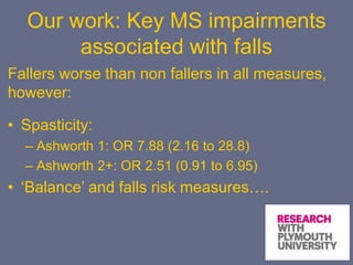 Our work: Key MS impairments
associated with falls
Fallers worse than non fallers in all measures,
however:
• Spasticity:
– Ashworth 1: OR 7.88 (2.16 to 28.8)
– Ashworth 2+: OR 2.51 (0.91 to 6.95)
• ‘Balance’ and falls risk measures….
 